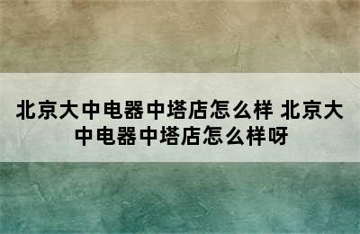 北京大中电器中塔店怎么样 北京大中电器中塔店怎么样呀